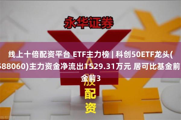 线上十倍配资平台 ETF主力榜 | 科创50ETF龙头(588060)主力资金净流出1529.31万元 居可比基金前3