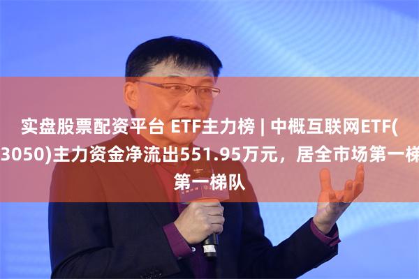 实盘股票配资平台 ETF主力榜 | 中概互联网ETF(513050)主力资金净流出551.95万元，居全市场第一梯队