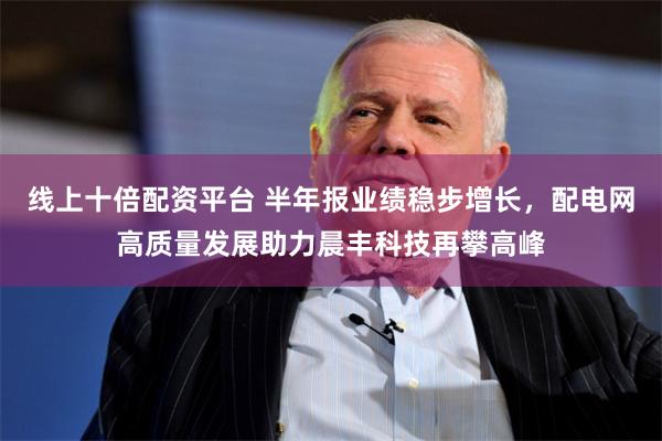 线上十倍配资平台 半年报业绩稳步增长，配电网高质量发展助力晨丰科技再攀高峰