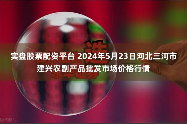 实盘股票配资平台 2024年5月23日河北三河市建兴农副产品批发市场价格行情