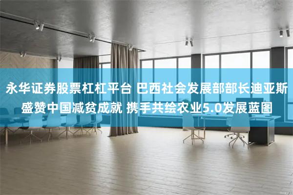 永华证券股票杠杠平台 巴西社会发展部部长迪亚斯盛赞中国减贫成就 携手共绘农业5.0发展蓝图