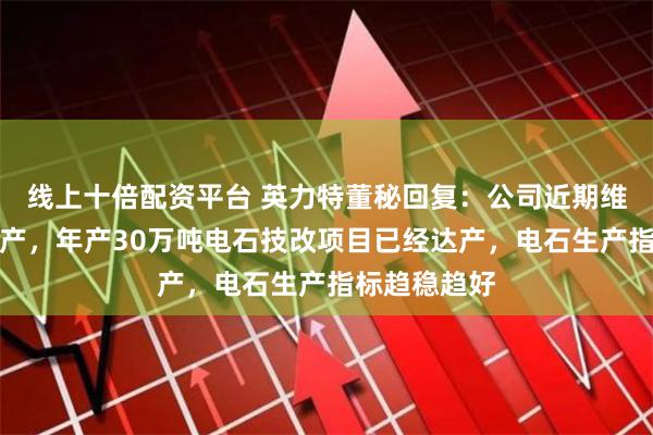 线上十倍配资平台 英力特董秘回复：公司近期维持满负荷生产，年产30万吨电石技改项目已经达产，电石生产指标趋稳趋好