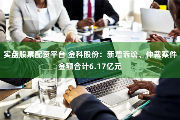 实盘股票配资平台 金科股份：新增诉讼、仲裁案件金额合计6.17亿元