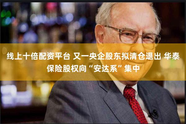 线上十倍配资平台 又一央企股东拟清仓退出 华泰保险股权向“安达系”集中