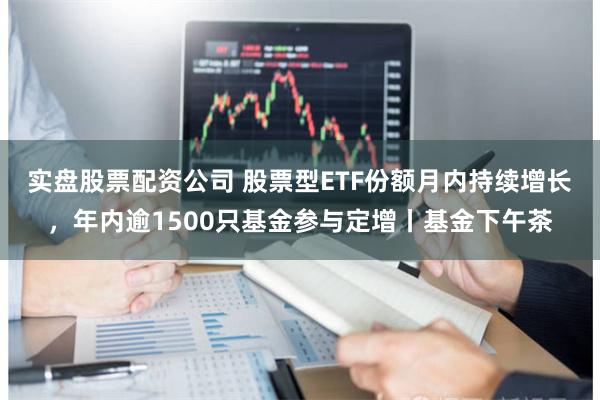 实盘股票配资公司 股票型ETF份额月内持续增长，年内逾1500只基金参与定增丨基金下午茶