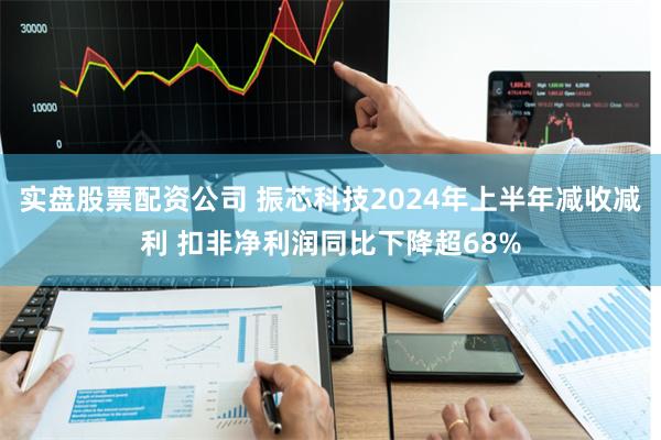 实盘股票配资公司 振芯科技2024年上半年减收减利 扣非净利润同比下降超68%