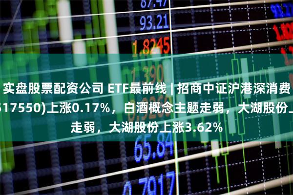 实盘股票配资公司 ETF最前线 | 招商中证沪港深消费龙头ETF(517550)上涨0.17%，白酒概念主题走弱，大湖股份上涨3.62%