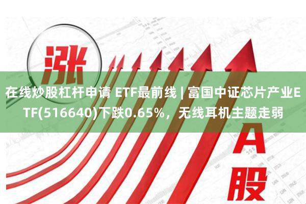 在线炒股杠杆申请 ETF最前线 | 富国中证芯片产业ETF(516640)下跌0.65%，无线耳机主题走弱