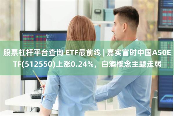 股票杠杆平台查询 ETF最前线 | 嘉实富时中国A50ETF(512550)上涨0.24%，白酒概念主题走弱