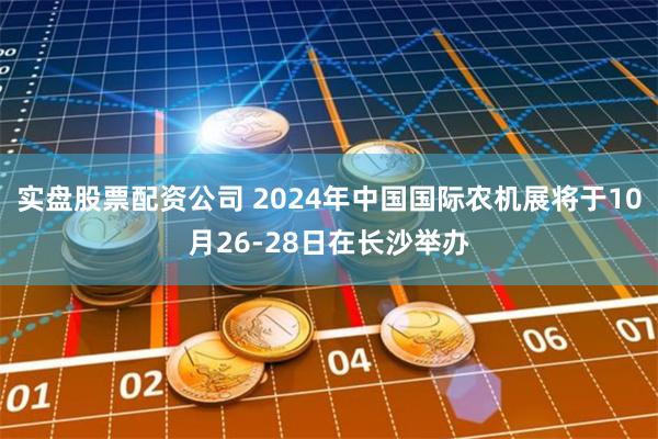 实盘股票配资公司 2024年中国国际农机展将于10月26-28日在长沙举办