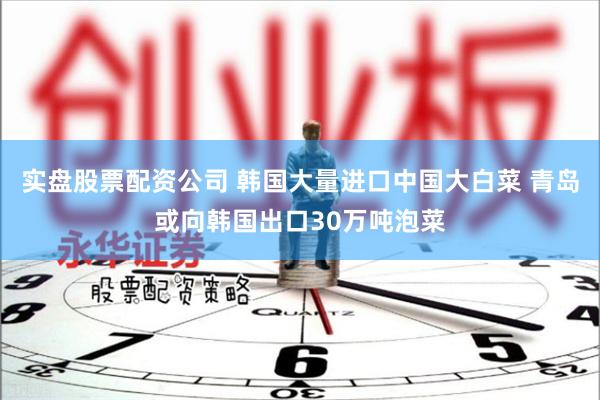 实盘股票配资公司 韩国大量进口中国大白菜 青岛或向韩国出口30万吨泡菜