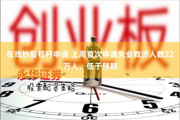 在线炒股杠杆申请 上周首次申请失业救济人数22万人，低于预期